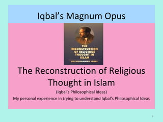 Iqbal’s Magnum Opus
The Reconstruction of Religious
Thought in Islam
(Iqbal’s Philosophical Ideas)
My personal experience in trying to understand Iqbal’s Philosophical Ideas
9
 