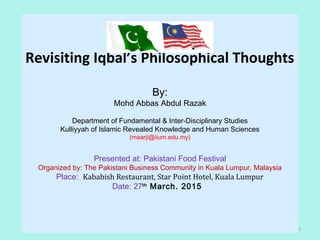 Revisiting Iqbal’s Philosophical Thoughts
By:
Mohd Abbas Abdul Razak
Department of Fundamental & Inter-Disciplinary Studies
Kulliyyah of Islamic Revealed Knowledge and Human Sciences
(maarji@iium.edu.my)
Presented at: Pakistani Food Festival
Organized by: The Pakistani Business Community in Kuala Lumpur, Malaysia
Place: Kababish Restaurant, Star Point Hotel, Kuala Lumpur
Date: 27th
March. 2015
1
 