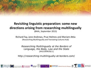Researching Multilingually at the Borders of
Language, the Body, Law and the State
(AH/L009636/1)
http://researching-multilingually-at-borders.com/
Revisiting linguistic preparation: some new
directions arising from researching multilingually
(BAAL, September 2015)
Richard Fay, Jane Andrews, Prue Holmes and Mariam Attia
(Researching Multilingually and Translating Cultures Hub)
 