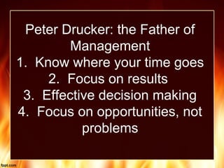 Peter Drucker: the Father of
Management
1. Know where your time goes
2. Focus on results
3. Effective decision making
4. Focus on opportunities, not
problems
 