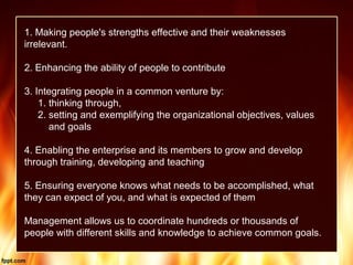 1. Making people's strengths effective and their weaknesses
irrelevant.
2. Enhancing the ability of people to contribute
3. Integrating people in a common venture by:
1. thinking through,
2. setting and exemplifying the organizational objectives, values
and goals
4. Enabling the enterprise and its members to grow and develop
through training, developing and teaching
5. Ensuring everyone knows what needs to be accomplished, what
they can expect of you, and what is expected of them
Management allows us to coordinate hundreds or thousands of
people with different skills and knowledge to achieve common goals.
 