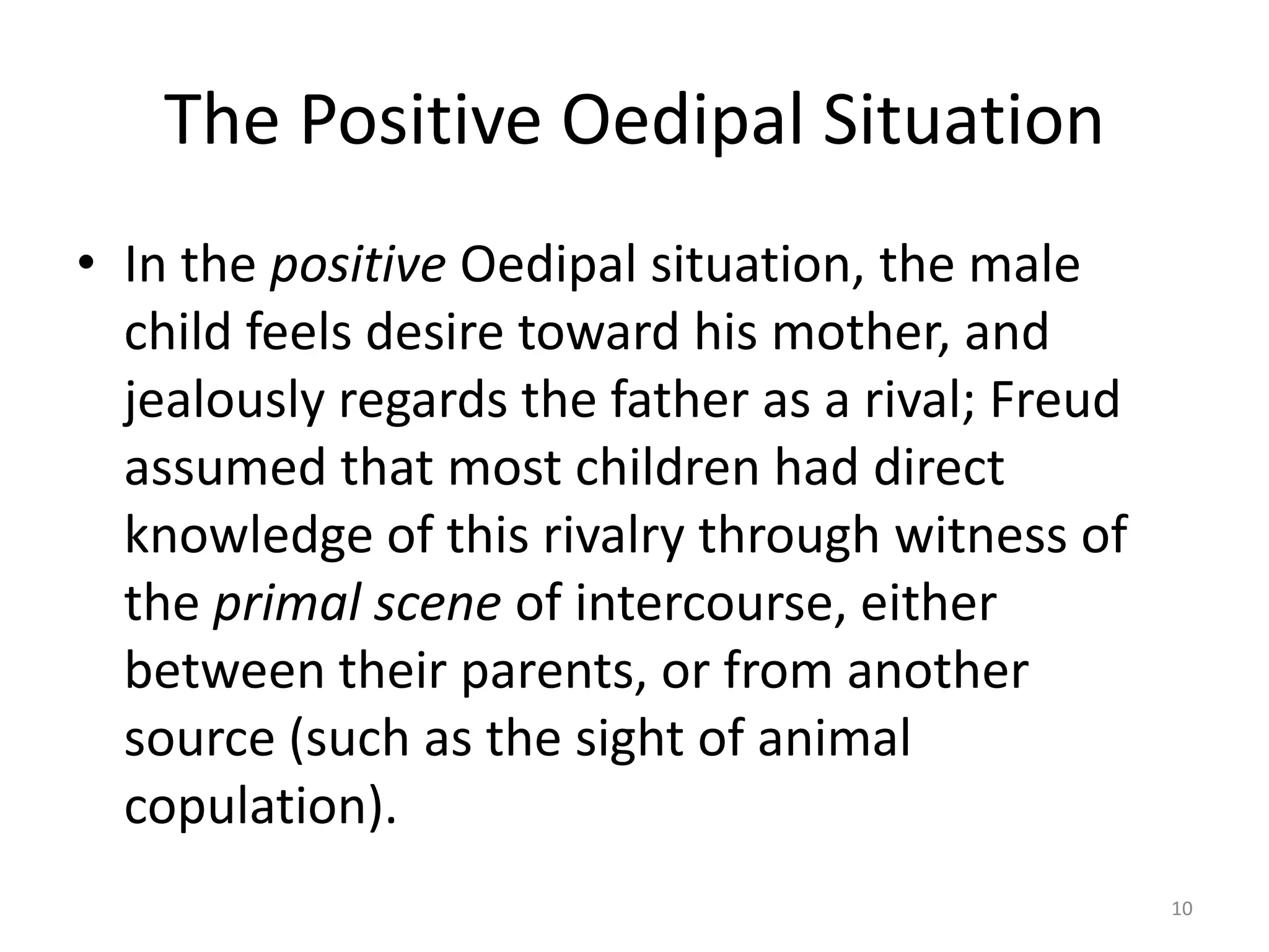 The Positive Oedipal Situation
• In the positive Oedipal situation, the male
child feels desire toward his mother, and
jealously regards the father as a rival; Freud
assumed that most children had direct
knowledge of this rivalry through witness of
the primal scene of intercourse, either
between their parents, or from another
source (such as the sight of animal
copulation).
10
 