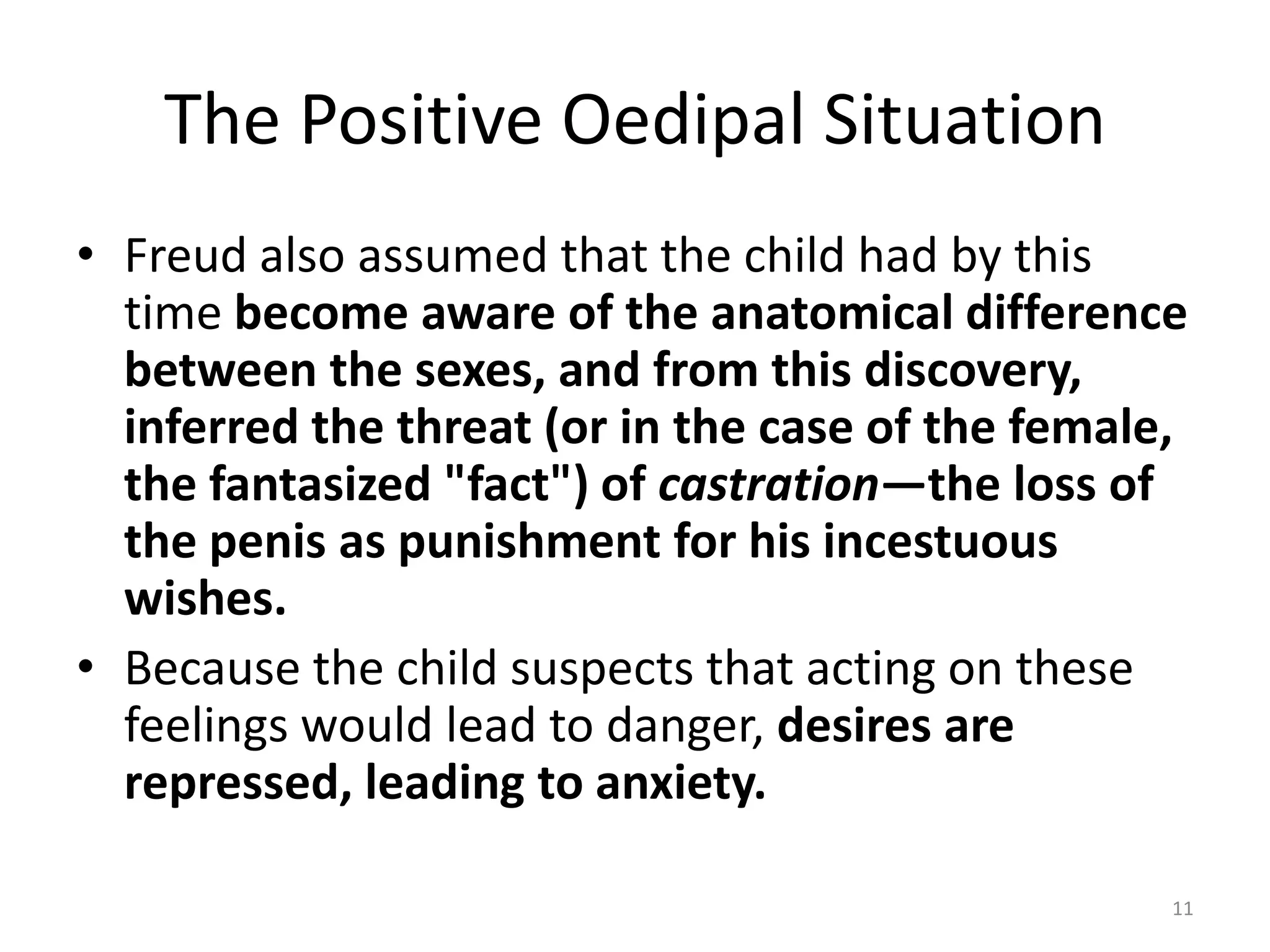 The Positive Oedipal Situation
• Freud also assumed that the child had by this
time become aware of the anatomical difference
between the sexes, and from this discovery,
inferred the threat (or in the case of the female,
the fantasized "fact") of castration—the loss of
the penis as punishment for his incestuous
wishes.
• Because the child suspects that acting on these
feelings would lead to danger, desires are
repressed, leading to anxiety.
11
 