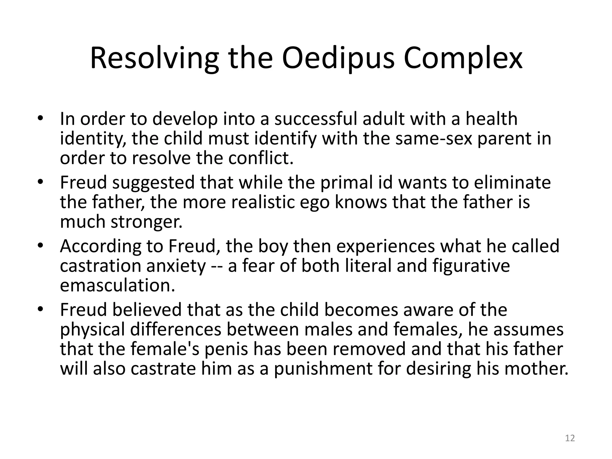 Resolving the Oedipus Complex
• In order to develop into a successful adult with a health
identity, the child must identify with the same-sex parent in
order to resolve the conflict.
• Freud suggested that while the primal id wants to eliminate
the father, the more realistic ego knows that the father is
much stronger.
• According to Freud, the boy then experiences what he called
castration anxiety -- a fear of both literal and figurative
emasculation.
• Freud believed that as the child becomes aware of the
physical differences between males and females, he assumes
that the female's penis has been removed and that his father
will also castrate him as a punishment for desiring his mother.
12
 