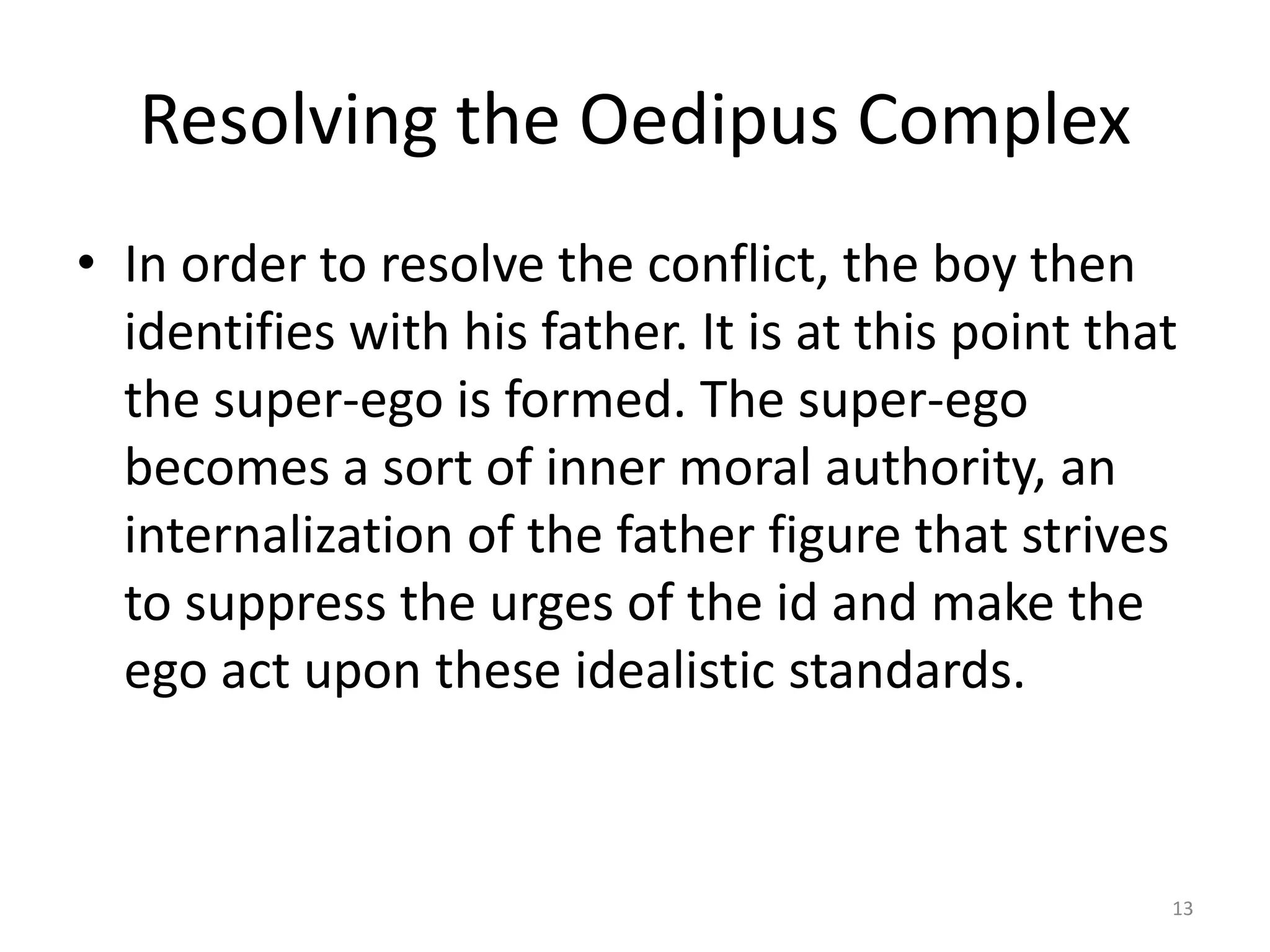 Resolving the Oedipus Complex
• In order to resolve the conflict, the boy then
identifies with his father. It is at this point that
the super-ego is formed. The super-ego
becomes a sort of inner moral authority, an
internalization of the father figure that strives
to suppress the urges of the id and make the
ego act upon these idealistic standards.
13
 
