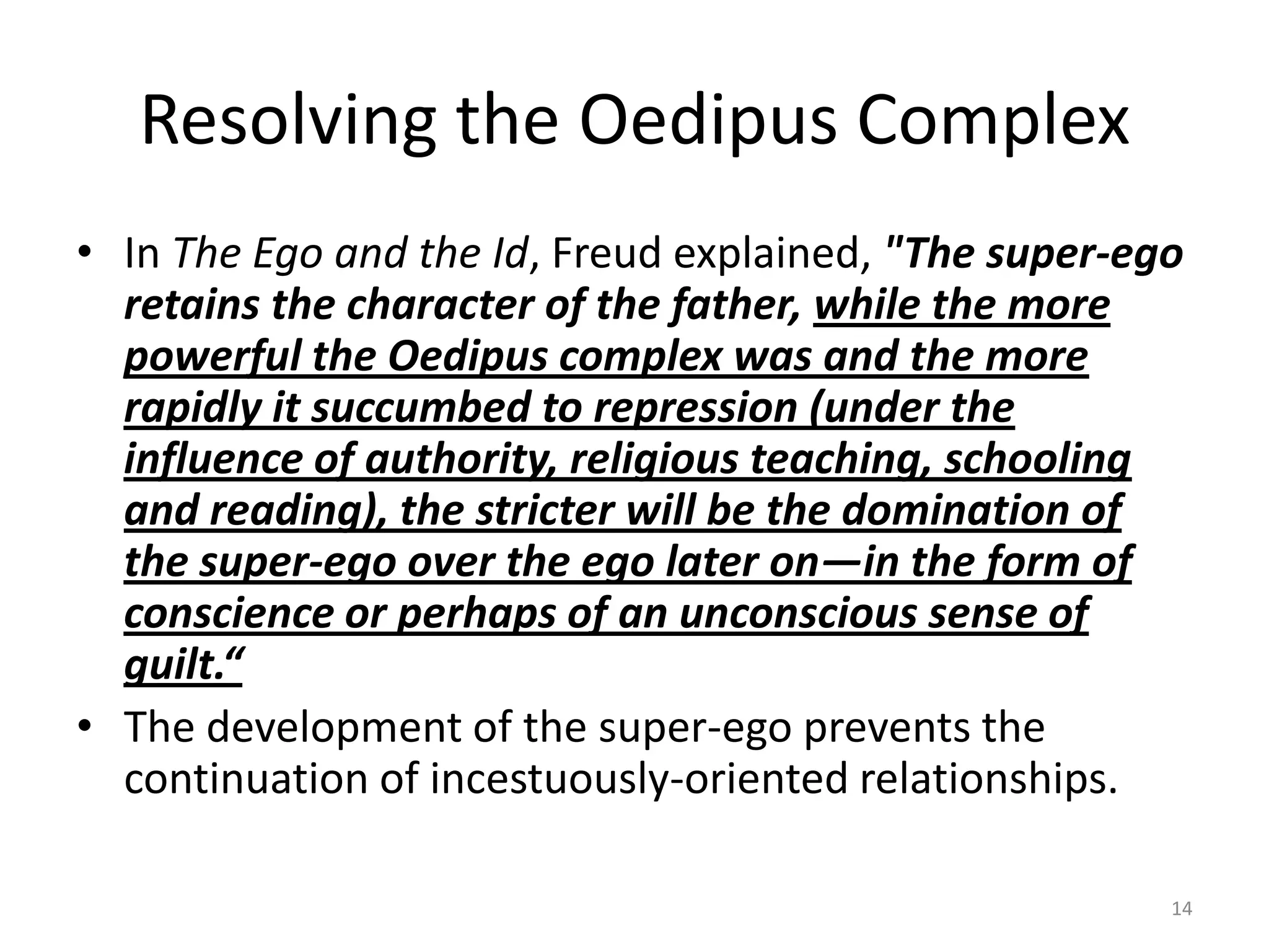 Resolving the Oedipus Complex
• In The Ego and the Id, Freud explained, "The super-ego
retains the character of the father, while the more
powerful the Oedipus complex was and the more
rapidly it succumbed to repression (under the
influence of authority, religious teaching, schooling
and reading), the stricter will be the domination of
the super-ego over the ego later on—in the form of
conscience or perhaps of an unconscious sense of
guilt.“
• The development of the super-ego prevents the
continuation of incestuously-oriented relationships.
14
 