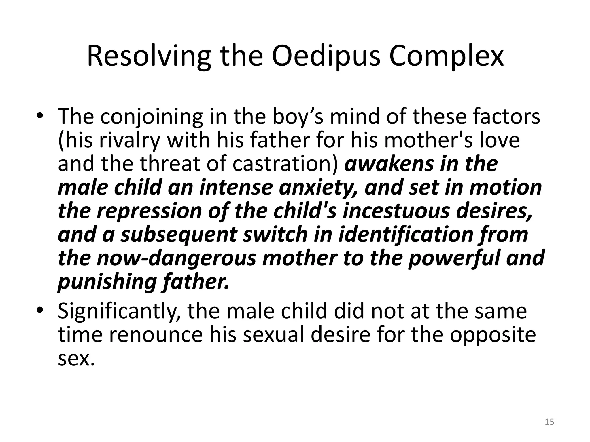 Resolving the Oedipus Complex
• The conjoining in the boy’s mind of these factors
(his rivalry with his father for his mother's love
and the threat of castration) awakens in the
male child an intense anxiety, and set in motion
the repression of the child's incestuous desires,
and a subsequent switch in identification from
the now-dangerous mother to the powerful and
punishing father.
• Significantly, the male child did not at the same
time renounce his sexual desire for the opposite
sex.
15
 