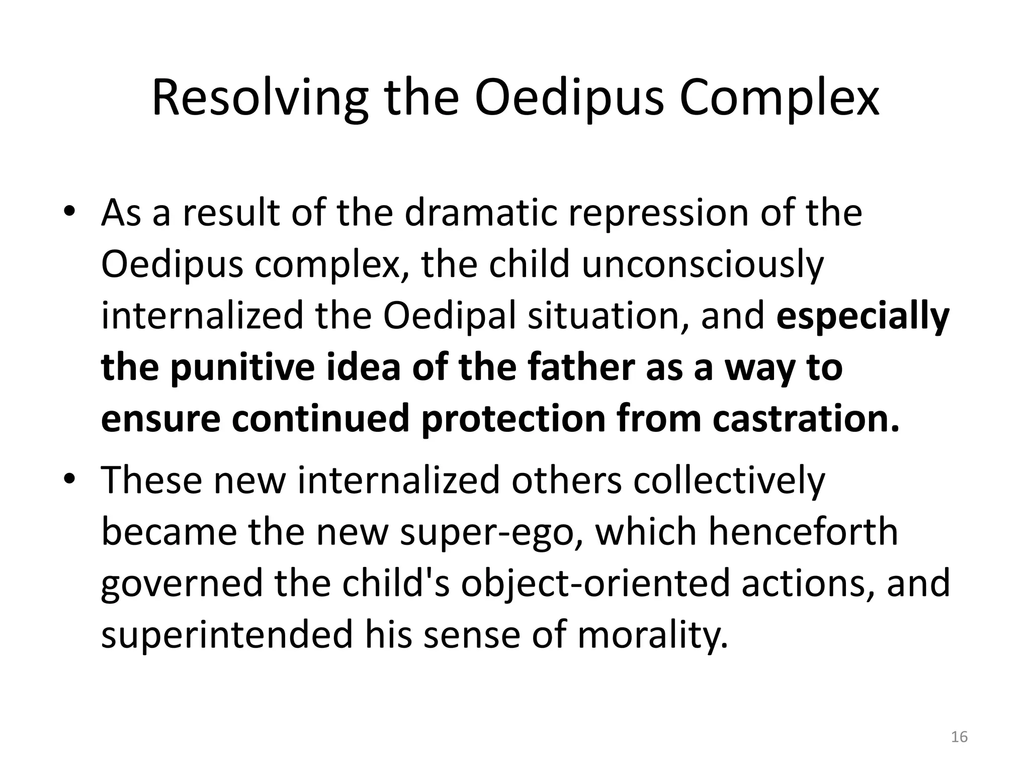 Resolving the Oedipus Complex
• As a result of the dramatic repression of the
Oedipus complex, the child unconsciously
internalized the Oedipal situation, and especially
the punitive idea of the father as a way to
ensure continued protection from castration.
• These new internalized others collectively
became the new super-ego, which henceforth
governed the child's object-oriented actions, and
superintended his sense of morality.
16
 
