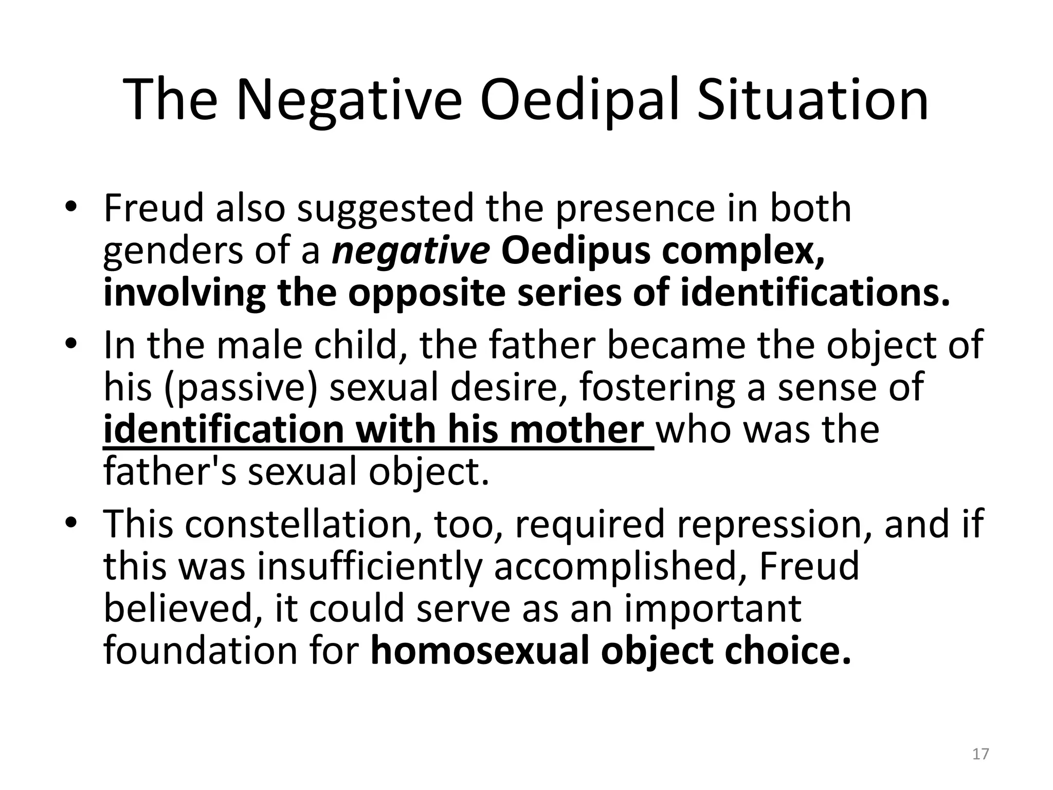 The Negative Oedipal Situation
• Freud also suggested the presence in both
genders of a negative Oedipus complex,
involving the opposite series of identifications.
• In the male child, the father became the object of
his (passive) sexual desire, fostering a sense of
identification with his mother who was the
father's sexual object.
• This constellation, too, required repression, and if
this was insufficiently accomplished, Freud
believed, it could serve as an important
foundation for homosexual object choice.
17
 