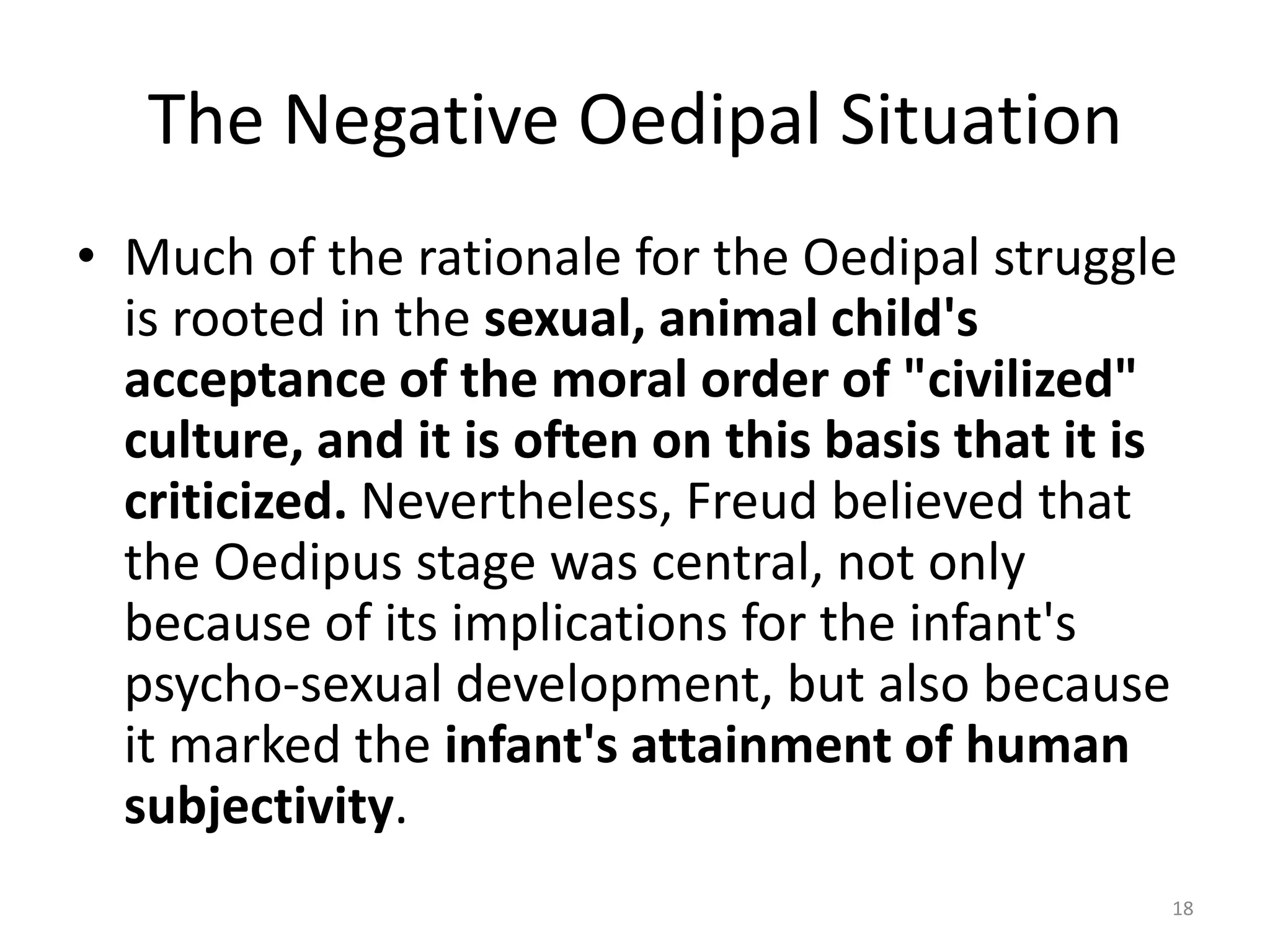 The Negative Oedipal Situation
• Much of the rationale for the Oedipal struggle
is rooted in the sexual, animal child's
acceptance of the moral order of "civilized"
culture, and it is often on this basis that it is
criticized. Nevertheless, Freud believed that
the Oedipus stage was central, not only
because of its implications for the infant's
psycho-sexual development, but also because
it marked the infant's attainment of human
subjectivity.
18
 