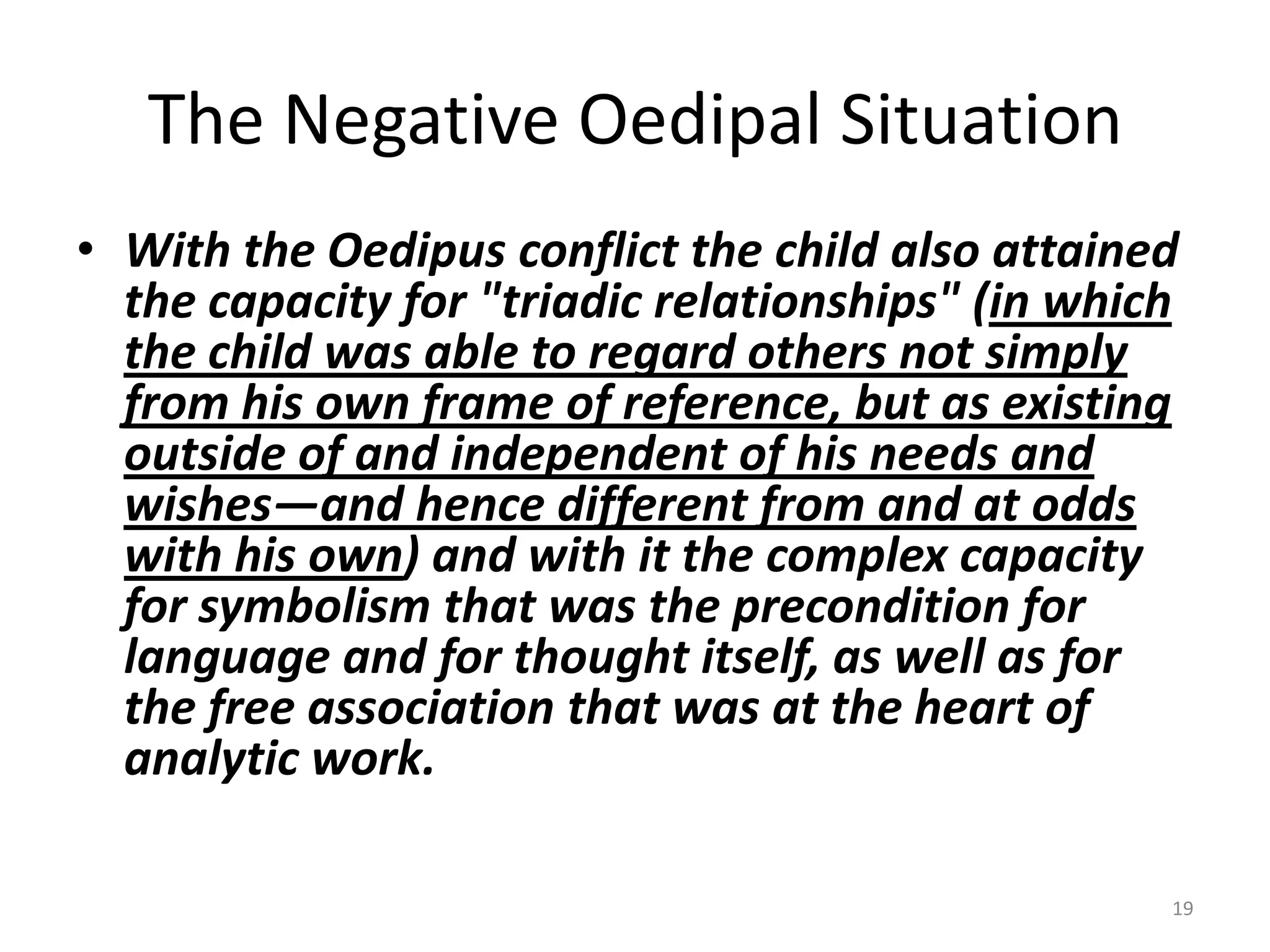 The Negative Oedipal Situation
• With the Oedipus conflict the child also attained
the capacity for "triadic relationships" (in which
the child was able to regard others not simply
from his own frame of reference, but as existing
outside of and independent of his needs and
wishes—and hence different from and at odds
with his own) and with it the complex capacity
for symbolism that was the precondition for
language and for thought itself, as well as for
the free association that was at the heart of
analytic work.
19
 