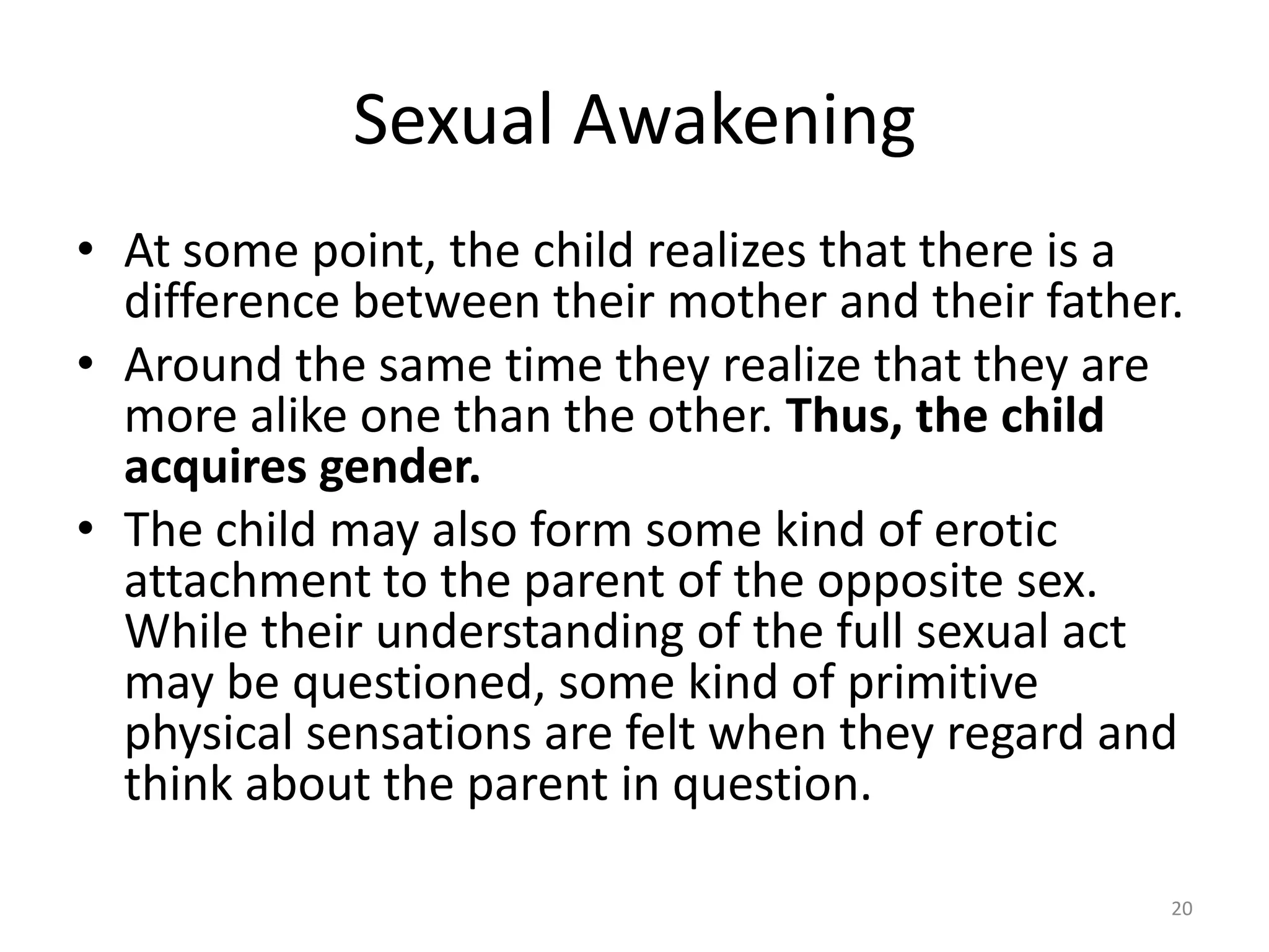 Sexual Awakening
• At some point, the child realizes that there is a
difference between their mother and their father.
• Around the same time they realize that they are
more alike one than the other. Thus, the child
acquires gender.
• The child may also form some kind of erotic
attachment to the parent of the opposite sex.
While their understanding of the full sexual act
may be questioned, some kind of primitive
physical sensations are felt when they regard and
think about the parent in question.
20
 