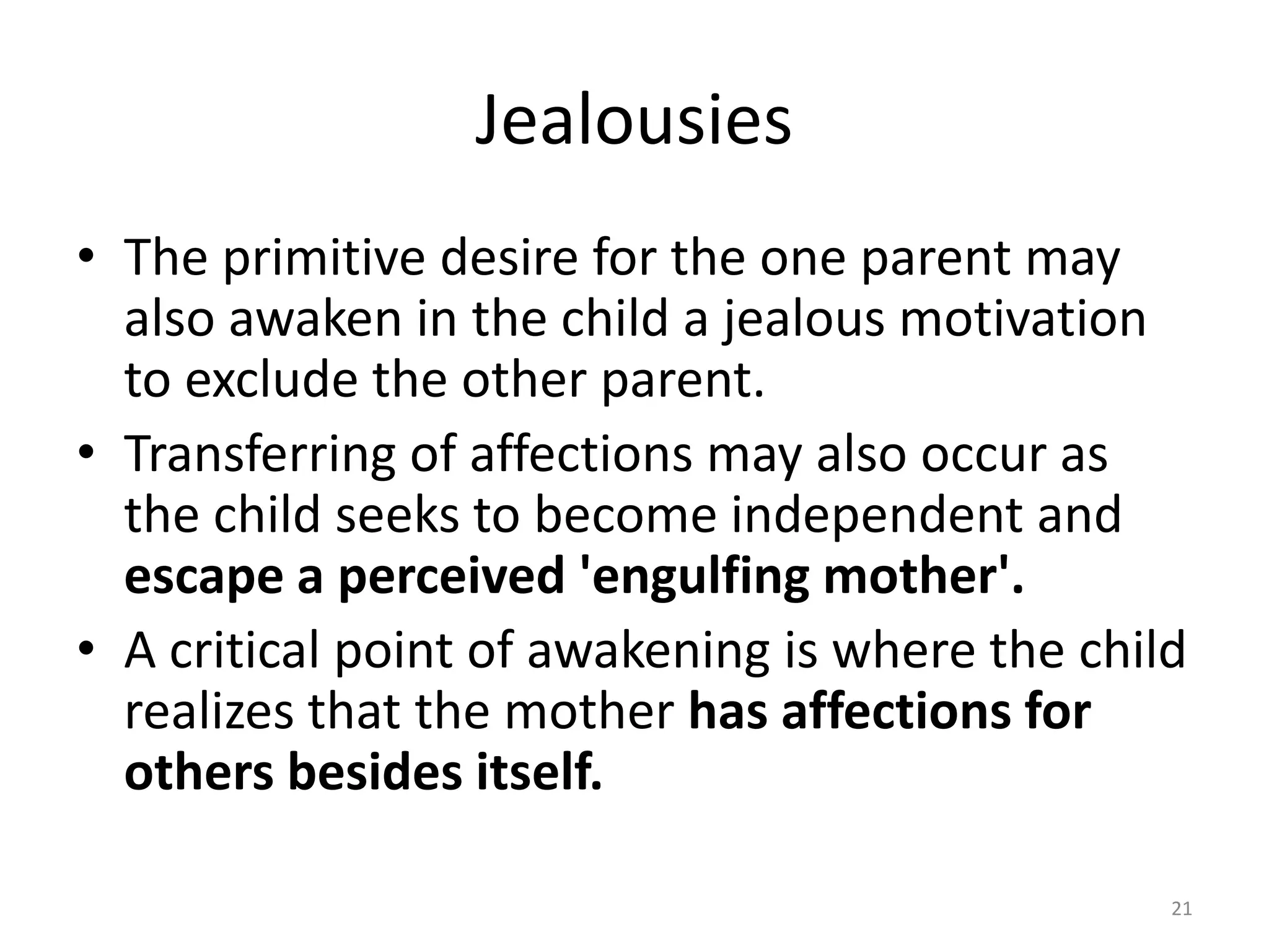 Jealousies
• The primitive desire for the one parent may
also awaken in the child a jealous motivation
to exclude the other parent.
• Transferring of affections may also occur as
the child seeks to become independent and
escape a perceived 'engulfing mother'.
• A critical point of awakening is where the child
realizes that the mother has affections for
others besides itself.
21
 