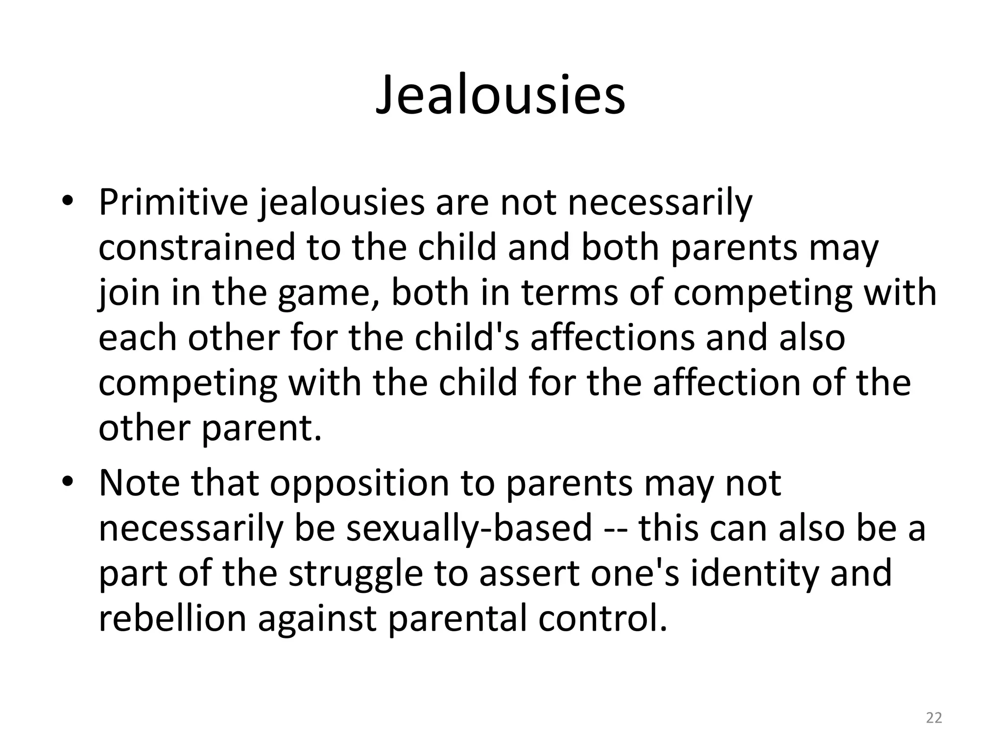 Jealousies
• Primitive jealousies are not necessarily
constrained to the child and both parents may
join in the game, both in terms of competing with
each other for the child's affections and also
competing with the child for the affection of the
other parent.
• Note that opposition to parents may not
necessarily be sexually-based -- this can also be a
part of the struggle to assert one's identity and
rebellion against parental control.
22
 