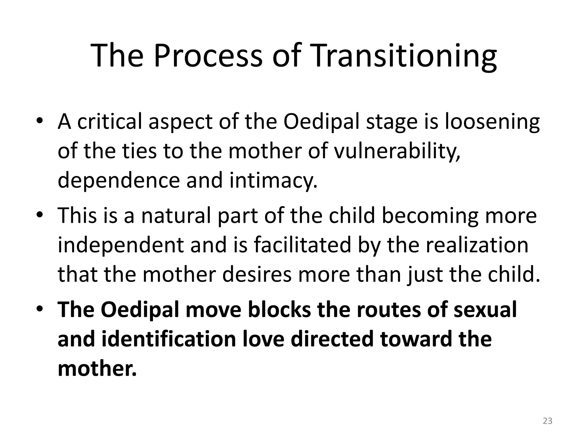 The Process of Transitioning
• A critical aspect of the Oedipal stage is loosening
of the ties to the mother of vulnerability,
dependence and intimacy.
• This is a natural part of the child becoming more
independent and is facilitated by the realization
that the mother desires more than just the child.
• The Oedipal move blocks the routes of sexual
and identification love directed toward the
mother.
23
 