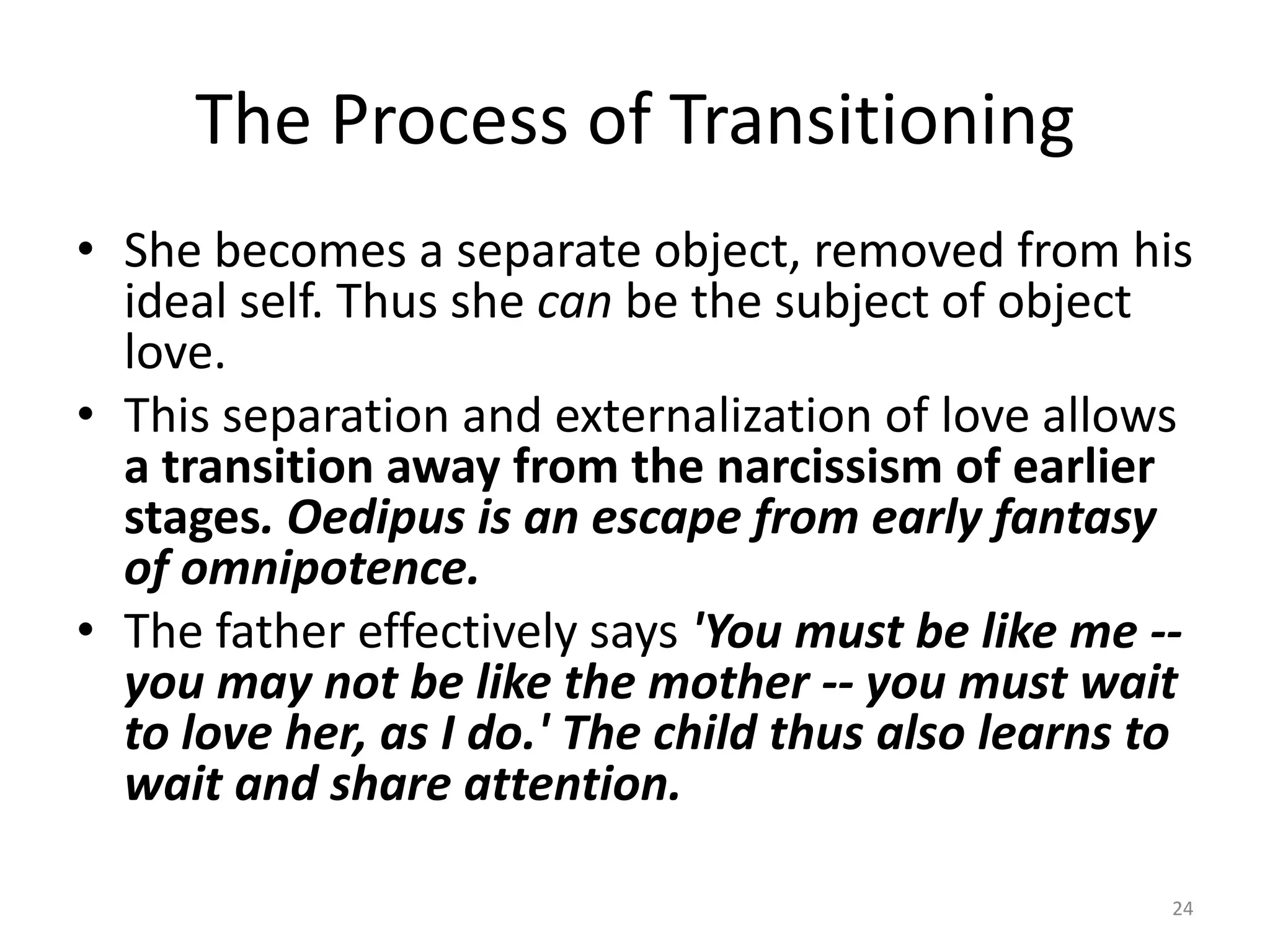 The Process of Transitioning
• She becomes a separate object, removed from his
ideal self. Thus she can be the subject of object
love.
• This separation and externalization of love allows
a transition away from the narcissism of earlier
stages. Oedipus is an escape from early fantasy
of omnipotence.
• The father effectively says 'You must be like me --
you may not be like the mother -- you must wait
to love her, as I do.' The child thus also learns to
wait and share attention.
24
 