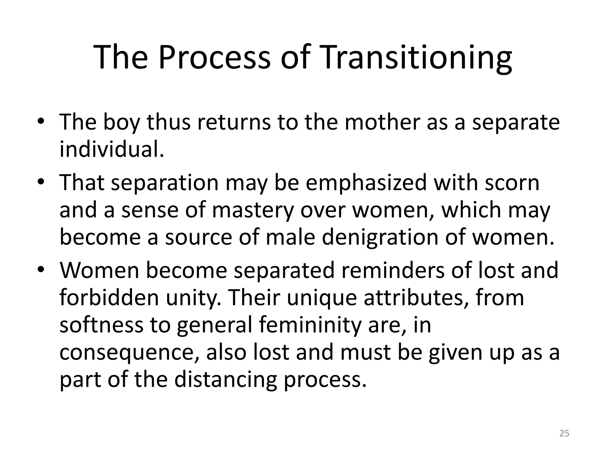 The Process of Transitioning
• The boy thus returns to the mother as a separate
individual.
• That separation may be emphasized with scorn
and a sense of mastery over women, which may
become a source of male denigration of women.
• Women become separated reminders of lost and
forbidden unity. Their unique attributes, from
softness to general femininity are, in
consequence, also lost and must be given up as a
part of the distancing process.
25
 