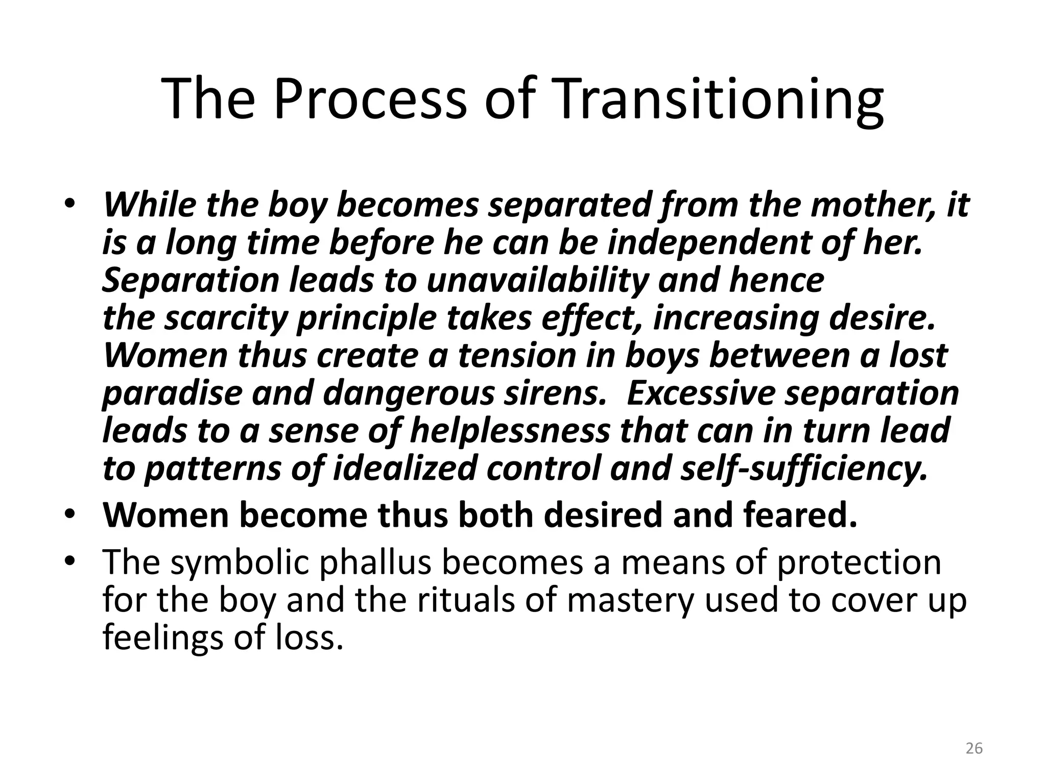 The Process of Transitioning
• While the boy becomes separated from the mother, it
is a long time before he can be independent of her.
Separation leads to unavailability and hence
the scarcity principle takes effect, increasing desire.
Women thus create a tension in boys between a lost
paradise and dangerous sirens. Excessive separation
leads to a sense of helplessness that can in turn lead
to patterns of idealized control and self-sufficiency.
• Women become thus both desired and feared.
• The symbolic phallus becomes a means of protection
for the boy and the rituals of mastery used to cover up
feelings of loss.
26
 