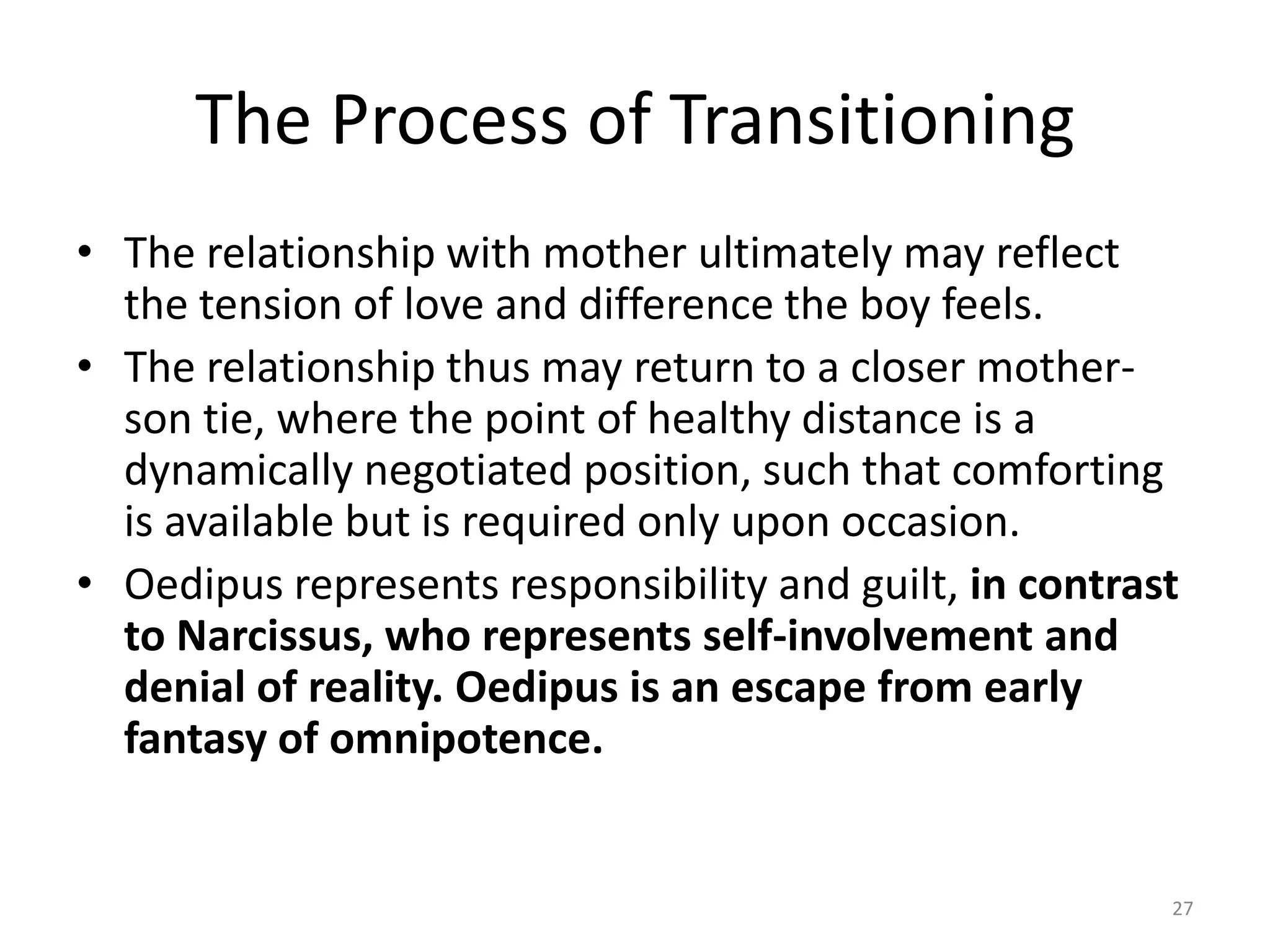 The Process of Transitioning
• The relationship with mother ultimately may reflect
the tension of love and difference the boy feels.
• The relationship thus may return to a closer mother-
son tie, where the point of healthy distance is a
dynamically negotiated position, such that comforting
is available but is required only upon occasion.
• Oedipus represents responsibility and guilt, in contrast
to Narcissus, who represents self-involvement and
denial of reality. Oedipus is an escape from early
fantasy of omnipotence.
27
 