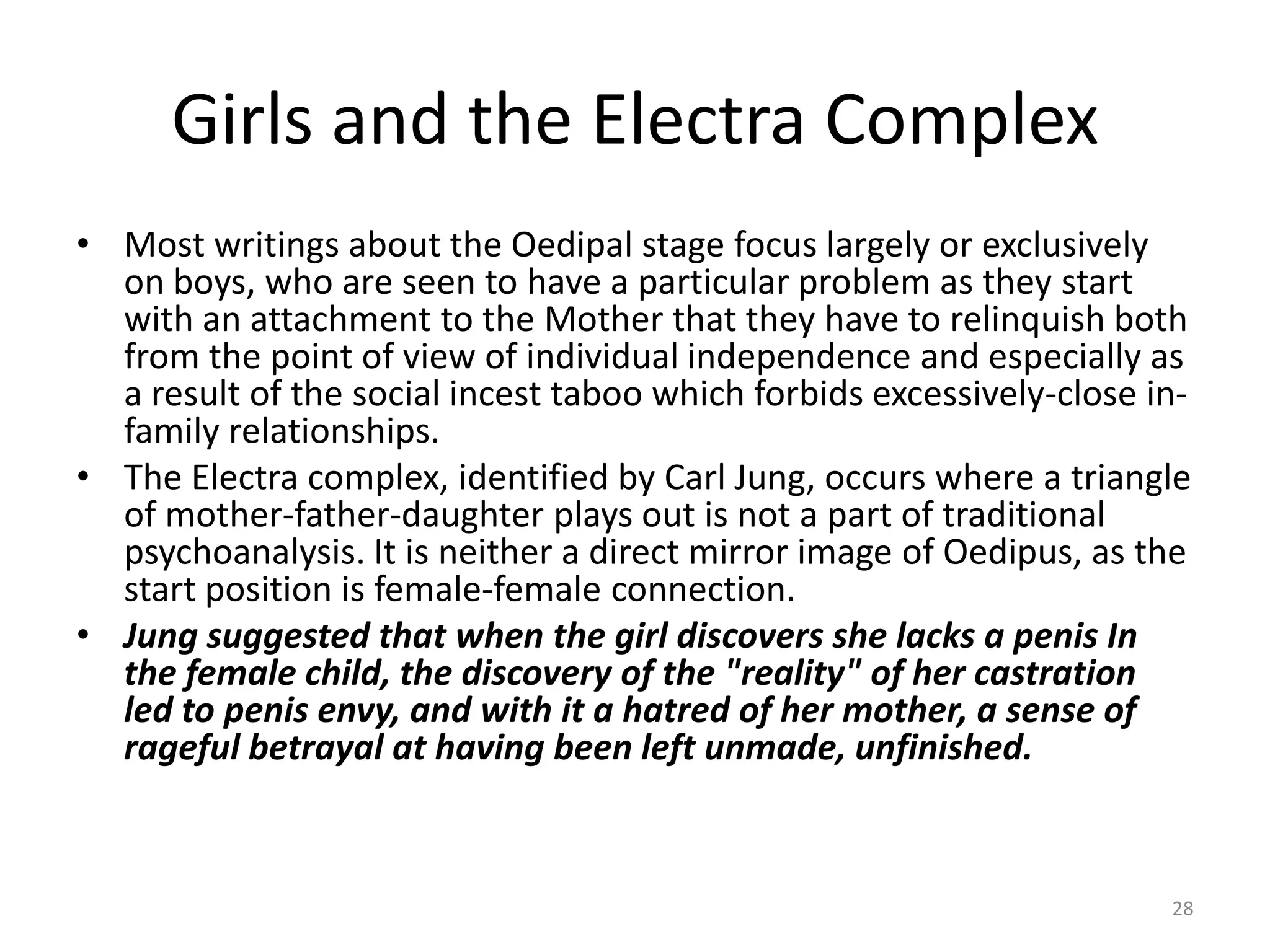Girls and the Electra Complex
• Most writings about the Oedipal stage focus largely or exclusively
on boys, who are seen to have a particular problem as they start
with an attachment to the Mother that they have to relinquish both
from the point of view of individual independence and especially as
a result of the social incest taboo which forbids excessively-close in-
family relationships.
• The Electra complex, identified by Carl Jung, occurs where a triangle
of mother-father-daughter plays out is not a part of traditional
psychoanalysis. It is neither a direct mirror image of Oedipus, as the
start position is female-female connection.
• Jung suggested that when the girl discovers she lacks a penis In
the female child, the discovery of the "reality" of her castration
led to penis envy, and with it a hatred of her mother, a sense of
rageful betrayal at having been left unmade, unfinished.
28
 