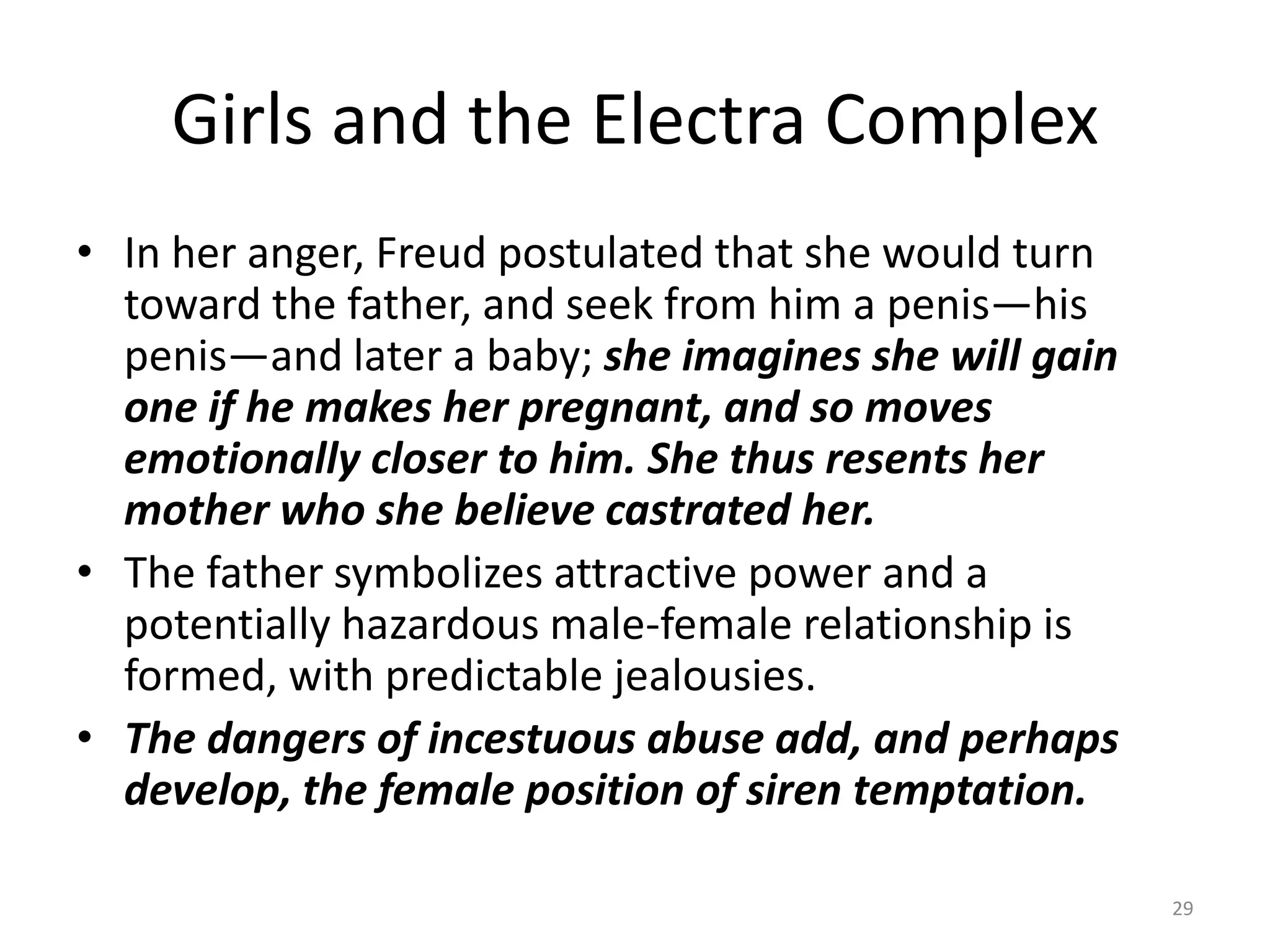 Girls and the Electra Complex
• In her anger, Freud postulated that she would turn
toward the father, and seek from him a penis—his
penis—and later a baby; she imagines she will gain
one if he makes her pregnant, and so moves
emotionally closer to him. She thus resents her
mother who she believe castrated her.
• The father symbolizes attractive power and a
potentially hazardous male-female relationship is
formed, with predictable jealousies.
• The dangers of incestuous abuse add, and perhaps
develop, the female position of siren temptation.
29
 