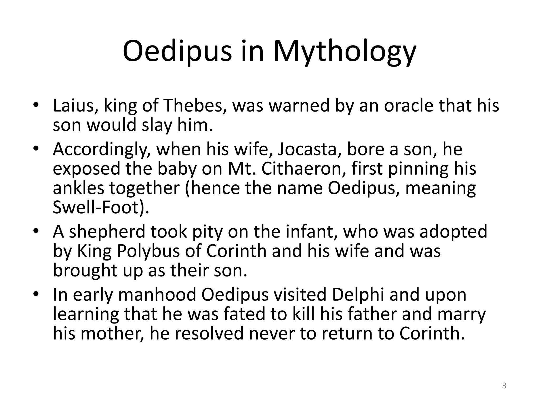 Oedipus in Mythology
• Laius, king of Thebes, was warned by an oracle that his
son would slay him.
• Accordingly, when his wife, Jocasta, bore a son, he
exposed the baby on Mt. Cithaeron, first pinning his
ankles together (hence the name Oedipus, meaning
Swell-Foot).
• A shepherd took pity on the infant, who was adopted
by King Polybus of Corinth and his wife and was
brought up as their son.
• In early manhood Oedipus visited Delphi and upon
learning that he was fated to kill his father and marry
his mother, he resolved never to return to Corinth.
3
 