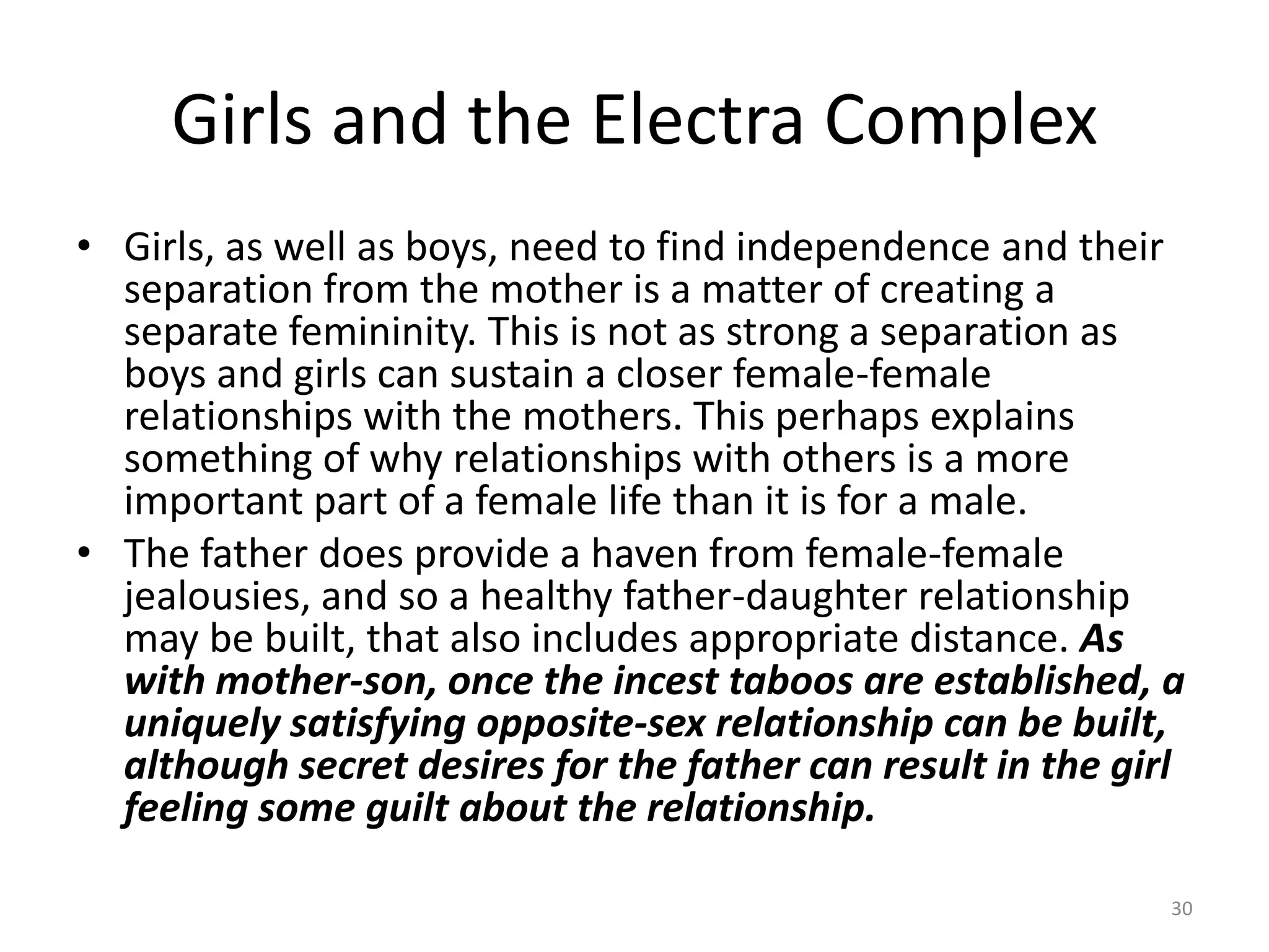 Girls and the Electra Complex
• Girls, as well as boys, need to find independence and their
separation from the mother is a matter of creating a
separate femininity. This is not as strong a separation as
boys and girls can sustain a closer female-female
relationships with the mothers. This perhaps explains
something of why relationships with others is a more
important part of a female life than it is for a male.
• The father does provide a haven from female-female
jealousies, and so a healthy father-daughter relationship
may be built, that also includes appropriate distance. As
with mother-son, once the incest taboos are established, a
uniquely satisfying opposite-sex relationship can be built,
although secret desires for the father can result in the girl
feeling some guilt about the relationship.
30
 