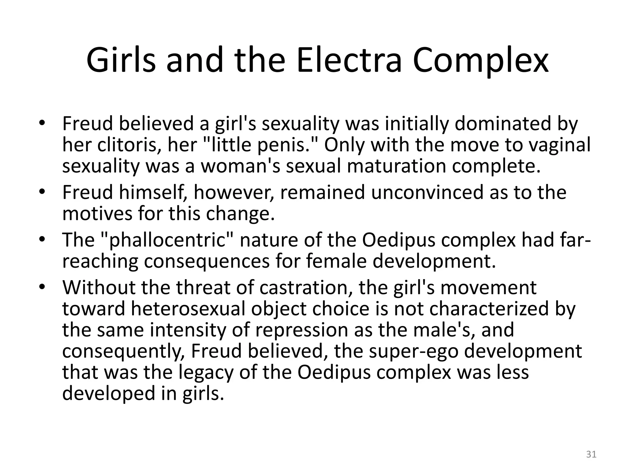 Girls and the Electra Complex
• Freud believed a girl's sexuality was initially dominated by
her clitoris, her "little penis." Only with the move to vaginal
sexuality was a woman's sexual maturation complete.
• Freud himself, however, remained unconvinced as to the
motives for this change.
• The "phallocentric" nature of the Oedipus complex had far-
reaching consequences for female development.
• Without the threat of castration, the girl's movement
toward heterosexual object choice is not characterized by
the same intensity of repression as the male's, and
consequently, Freud believed, the super-ego development
that was the legacy of the Oedipus complex was less
developed in girls.
31
 
