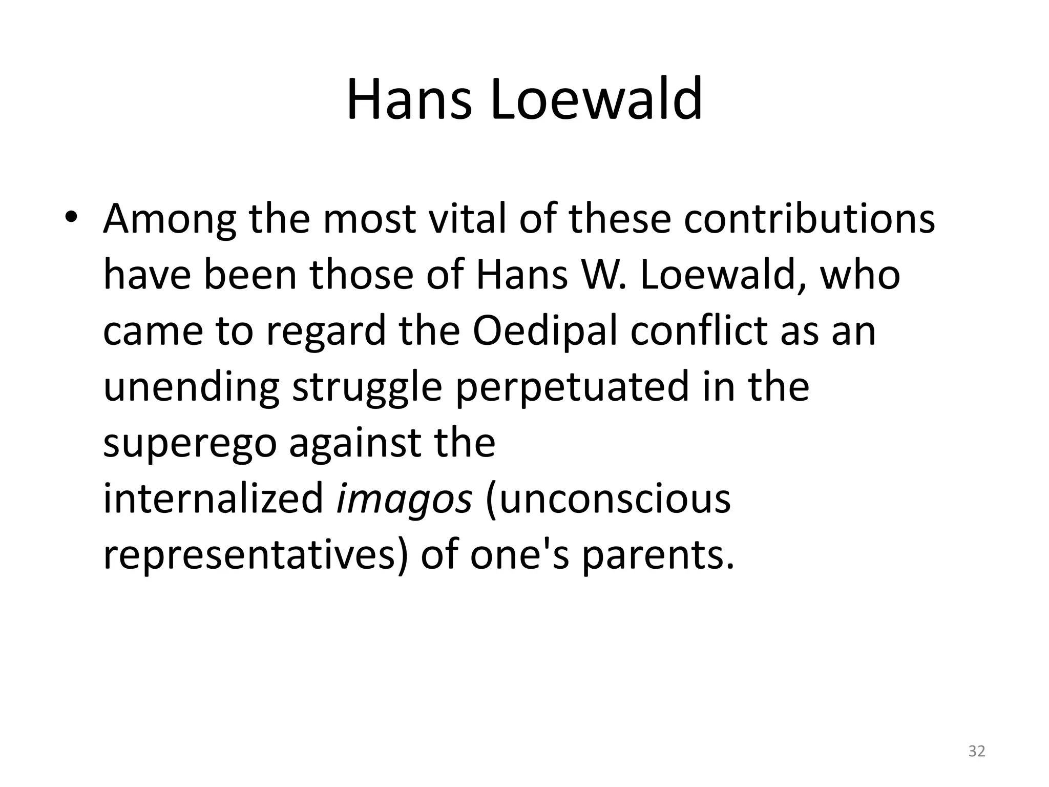 Hans Loewald
• Among the most vital of these contributions
have been those of Hans W. Loewald, who
came to regard the Oedipal conflict as an
unending struggle perpetuated in the
superego against the
internalized imagos (unconscious
representatives) of one's parents.
32
 