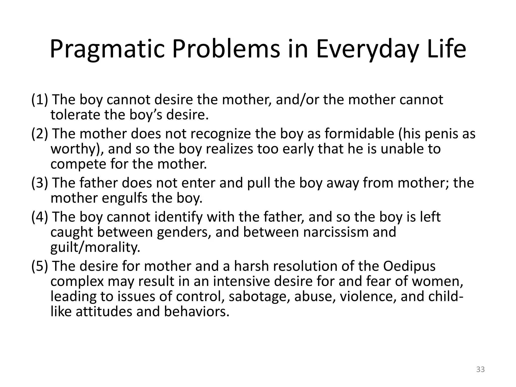 Pragmatic Problems in Everyday Life
(1) The boy cannot desire the mother, and/or the mother cannot
tolerate the boy’s desire.
(2) The mother does not recognize the boy as formidable (his penis as
worthy), and so the boy realizes too early that he is unable to
compete for the mother.
(3) The father does not enter and pull the boy away from mother; the
mother engulfs the boy.
(4) The boy cannot identify with the father, and so the boy is left
caught between genders, and between narcissism and
guilt/morality.
(5) The desire for mother and a harsh resolution of the Oedipus
complex may result in an intensive desire for and fear of women,
leading to issues of control, sabotage, abuse, violence, and child-
like attitudes and behaviors.
33
 