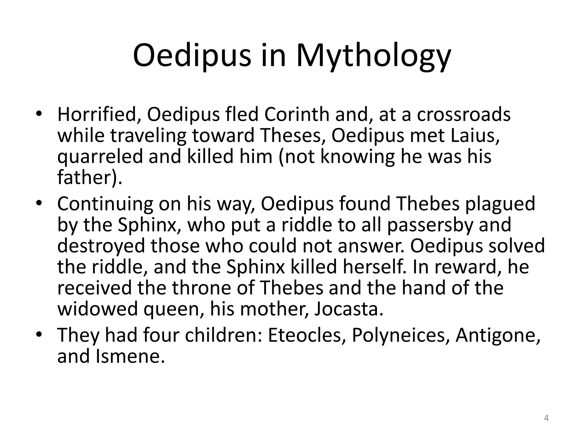 Oedipus in Mythology
• Horrified, Oedipus fled Corinth and, at a crossroads
while traveling toward Theses, Oedipus met Laius,
quarreled and killed him (not knowing he was his
father).
• Continuing on his way, Oedipus found Thebes plagued
by the Sphinx, who put a riddle to all passersby and
destroyed those who could not answer. Oedipus solved
the riddle, and the Sphinx killed herself. In reward, he
received the throne of Thebes and the hand of the
widowed queen, his mother, Jocasta.
• They had four children: Eteocles, Polyneices, Antigone,
and Ismene.
4
 