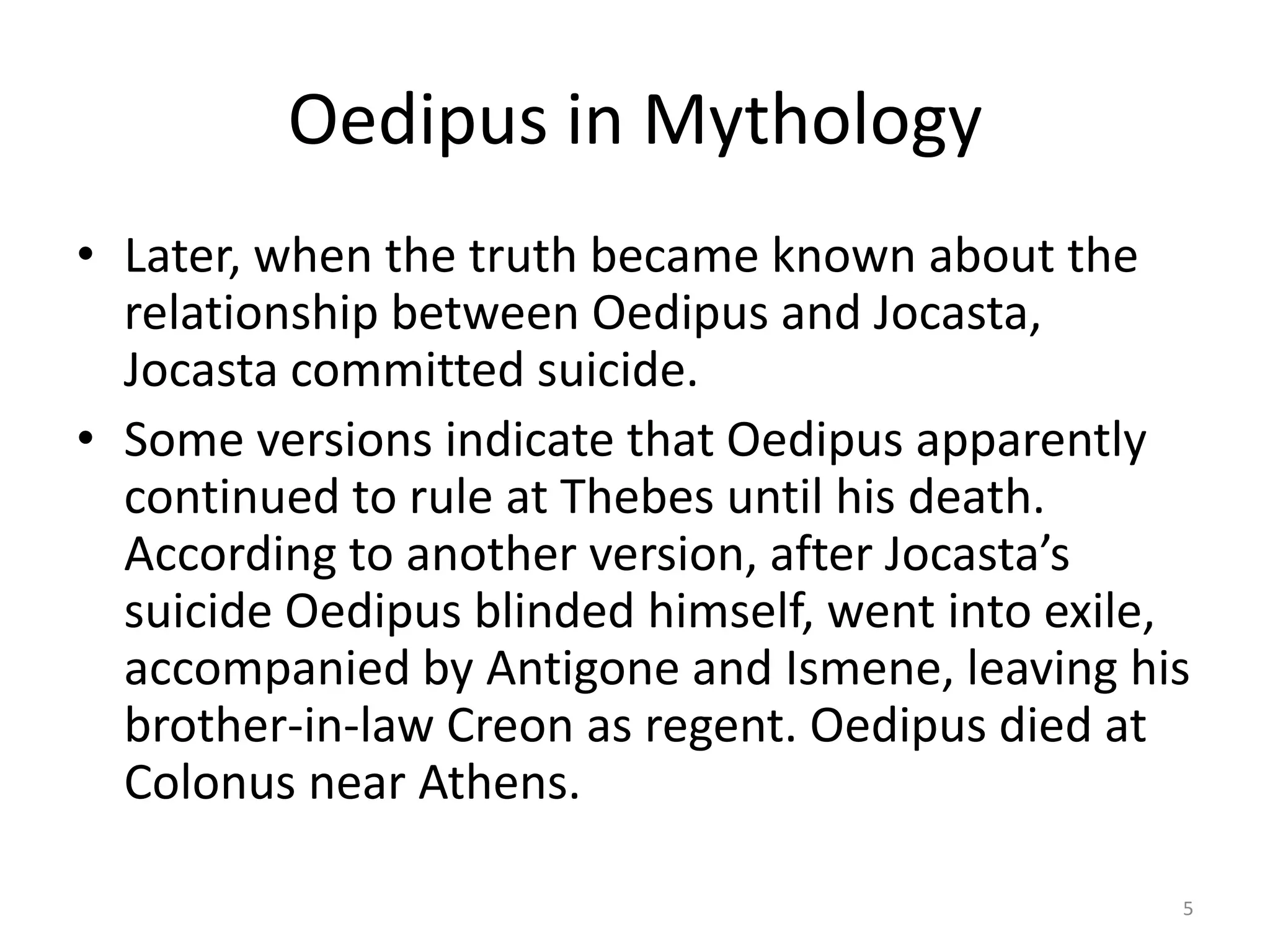 Oedipus in Mythology
• Later, when the truth became known about the
relationship between Oedipus and Jocasta,
Jocasta committed suicide.
• Some versions indicate that Oedipus apparently
continued to rule at Thebes until his death.
According to another version, after Jocasta’s
suicide Oedipus blinded himself, went into exile,
accompanied by Antigone and Ismene, leaving his
brother-in-law Creon as regent. Oedipus died at
Colonus near Athens.
5
 