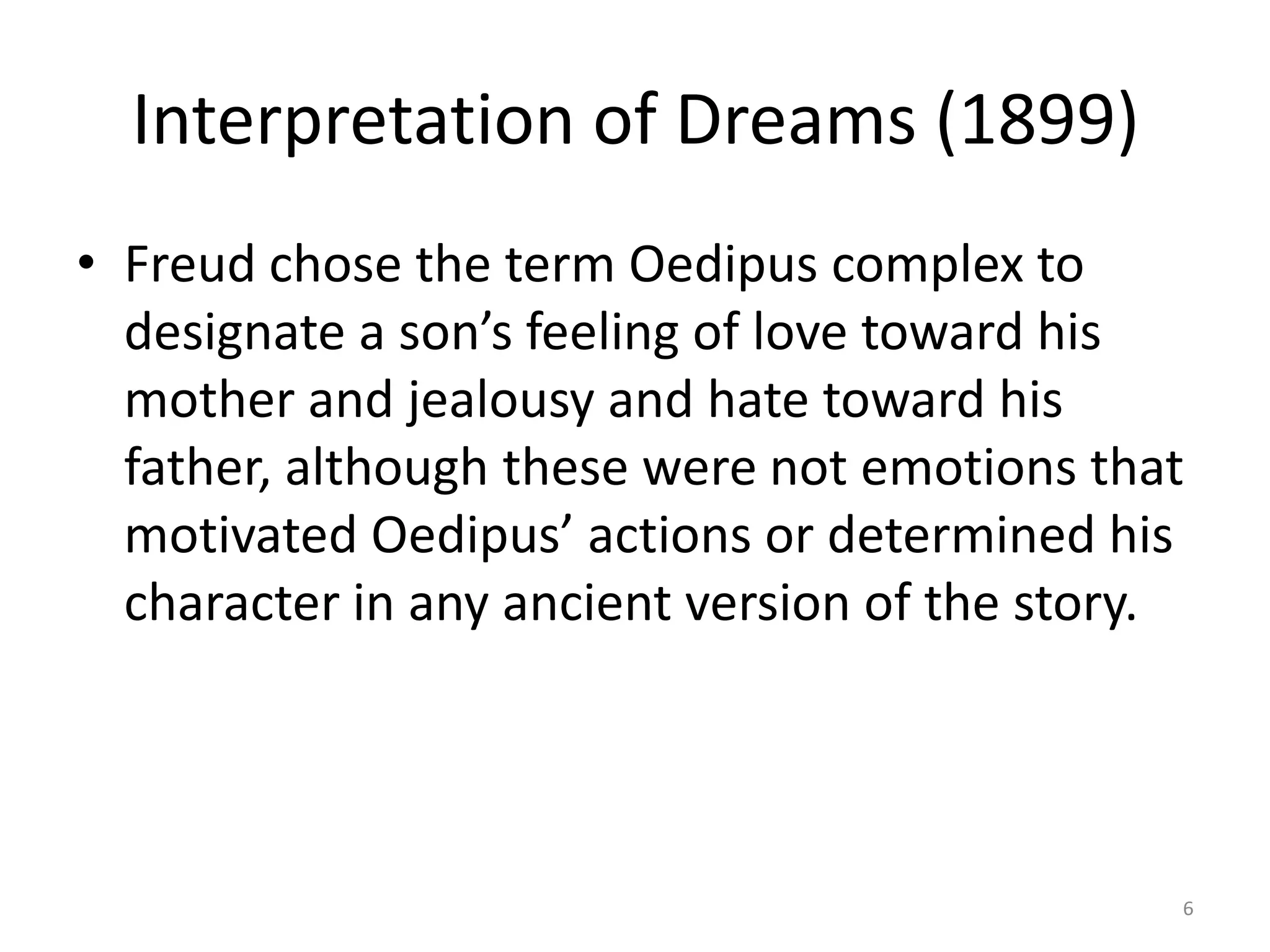 Interpretation of Dreams (1899)
• Freud chose the term Oedipus complex to
designate a son’s feeling of love toward his
mother and jealousy and hate toward his
father, although these were not emotions that
motivated Oedipus’ actions or determined his
character in any ancient version of the story.
6
 
