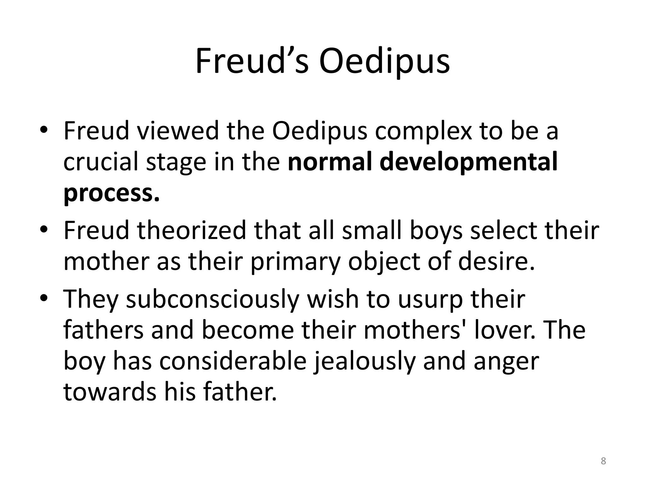 Freud’s Oedipus
• Freud viewed the Oedipus complex to be a
crucial stage in the normal developmental
process.
• Freud theorized that all small boys select their
mother as their primary object of desire.
• They subconsciously wish to usurp their
fathers and become their mothers' lover. The
boy has considerable jealously and anger
towards his father.
8
 
