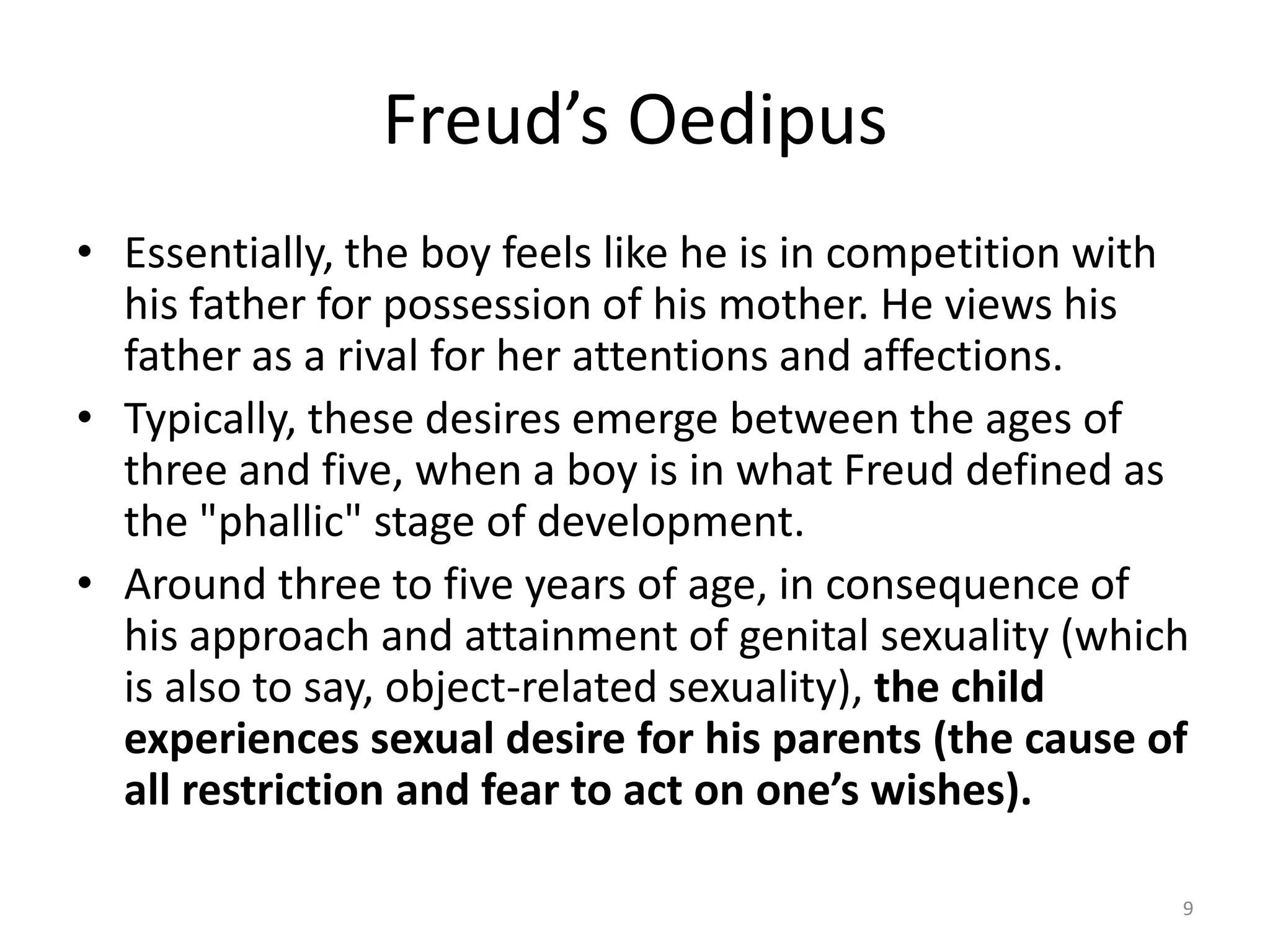 Freud’s Oedipus
• Essentially, the boy feels like he is in competition with
his father for possession of his mother. He views his
father as a rival for her attentions and affections.
• Typically, these desires emerge between the ages of
three and five, when a boy is in what Freud defined as
the "phallic" stage of development.
• Around three to five years of age, in consequence of
his approach and attainment of genital sexuality (which
is also to say, object-related sexuality), the child
experiences sexual desire for his parents (the cause of
all restriction and fear to act on one’s wishes).
9
 
