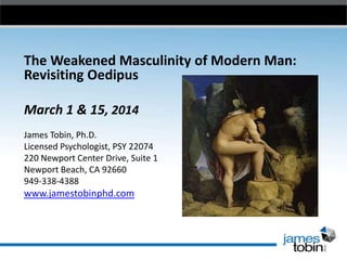 The Weakened Masculinity of Modern Man:
Revisiting Oedipus
March 1 & 15, 2014
James Tobin, Ph.D.
Licensed Psychologist, PSY 22074
220 Newport Center Drive, Suite 1
Newport Beach, CA 92660
949-338-4388
www.jamestobinphd.com
 