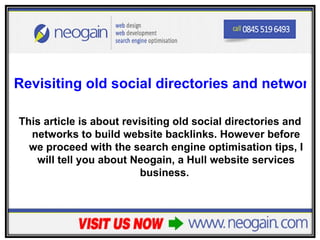 Revisiting old social directories and networks

This article is about revisiting old social directories and
  networks to build website backlinks. However before
  we proceed with the search engine optimisation tips, I
   will tell you about Neogain, a Hull website services
                          business.
 