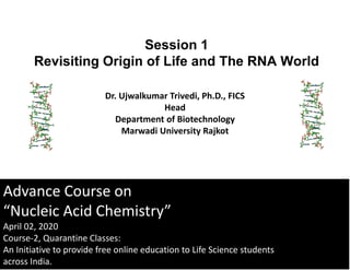 Advance Course on
“Nucleic Acid Chemistry”
April 02, 2020
Course-2, Quarantine Classes:
An Initiative to provide free online education to Life Science students
across India.
Session 1
Revisiting Origin of Life and The RNA World
Dr. Ujwalkumar Trivedi, Ph.D., FICS
Head
Department of Biotechnology
Marwadi University Rajkot
 