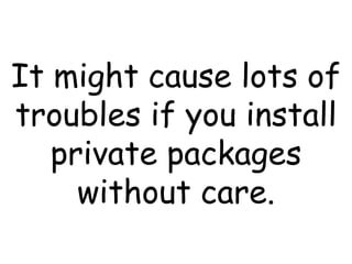 It might cause lots of troubles if you install private packages without care. 
