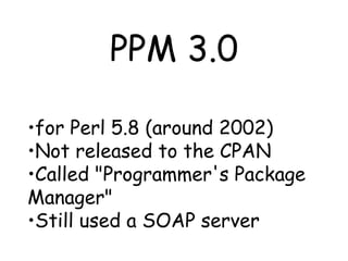 PPM 3.0 for Perl 5.8 (around 2002) Not released to the CPAN Called "Programmer's Package Manager" Still used a SOAP server 