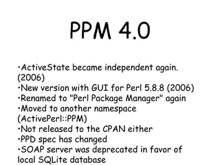 PPM 4.0 ActiveState became independent again.(2006) New version with GUI for Perl 5.8.8 (2006) Renamed to "Perl Package Manager" again Moved to another namespace (ActivePerl::PPM) Not released to the CPAN either PPD spec has changed SOAP server was deprecated in favor of local SQLite database 