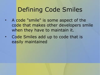 Defining Code Smiles A code "smile" is some aspect of the code that makes other developers smile when they have to maintain it. Code Smiles add up to code that is easily maintained 