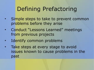 Defining Prefactoring Simple steps to take to prevent common problems before they arise Conduct “Lessons Learned” meetings from previous projects Identify common problems Take steps at every stage to avoid issues known to cause problems in the past 