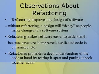 Observations About Refactoring Refactoring improves the design of software –  without refactoring, a design will “decay” as people make changes to a software system •  Refactoring makes software easier to understand –  because structure is improved, duplicated code is eliminated, etc. •  Refactoring promotes a deep understanding of the code at hand by tearing it apart and putting it back together again 