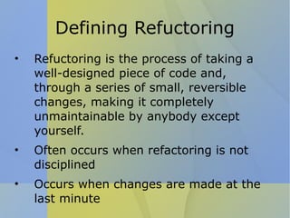 Defining Refuctoring Refuctoring is the process of taking a well-designed piece of code and, through a series of small, reversible changes, making it completely unmaintainable by anybody except yourself.  Often occurs when refactoring is not disciplined Occurs when changes are made at the last minute 