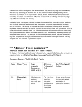 subordinates artificial intelligence to human-centered, task-based language acquisition rather
than allowing technology to displace face-to-face communication. Drawing directly on the
theoretical foundations of my original 2016 RPGBL thesis, the framework leverages student
ownership of avatars and immersion in fictional environments to naturally motivate language
acquisition and enhance self-efficacy.
Operating within a structured "sandwich" model, students perform the core cognitive, linguistic,
and narrative work off-screen through peer negotiation, structured questionnaires, and strict
lexical constraints. Generative AI tools are deployed only episodically as external rendering
engines to materialize character visuals, dynamic scenario responses, and synthesized musical
tracks from student-authored data. This cumulative memory architecture reinforces vocabulary
through spaced retrieval across multi-week thematic units, transforming abstract grammar into
tangible mastery artifacts. The resulting multimodal deliverables provide concrete evidence of
linguistic competence, driving sustained learner motivation while training students to critically
analyze, edit, and evaluate AI-generated outputs.
**** Alternate 14 week curriculum***
Alternate lesson plan based on a 14 week semester.
To structure this into an updated master’s thesis chapter or published syllabus, the curriculum is
organized below as a 14-Week Task-Based Language Teaching (TBLT) Unit.
Curriculum Structure: The RPGBL GenAI Pipeline
Week Phase / Focus Target
Linguistic
Competence
(CEFR A2–B1)
Off-Screen
Pedagogical
Task
GenAI Touchpoint /
Artifact
1–2 Physicality &
Form
Adjective order,
anatomy,
clothing & gear
lexicon
Pair interviews
sketching
character
outlines using
descriptive
vocabulary
Image generation via
text prompts; visual
verification of
descriptive accuracy
 
