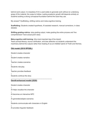 behind work output, it is baseless.If AI is used solely to generate work without an underlying
grasp of the material, the output is hollow. Lasting academic growth still depends entirely on
students building a strong conceptual foundation behind the tools they use.
My answer? Scaffolding, shifting rubrics and meta-cognitive training.
Scaffolding: Students created hypothesis, AI assisted research, manual corrections, in class
debates
Shifting grading rubrics: stop grading output, make grading the entire process and 'live
comprehension' have actual point value.
Meta-cognitive skill training: (the most important leg of the tripod)
Teach prompt literacy, source verification, and bias detection so students understand the
machinery behind the outputs rather than treating AI as an infalible hybrid of Thoth and Hermes.
Old model (2016 RPGBL)
Student creates character
↓
Student creates narrative
↓
Teacher creates scenarios
↓
Students role-play
↓
Teacher provides feedback
↓
Students continue the story
____________________________________________
GenAI-enhanced model (2026)
Student creates character
↓
AI helps visualize the character
↓
AI becomes an interactive NPC
↓
AI generates/adapts scenarios
↓
Students communicate with characters in English
↓
AI provides linguistic feedback
 