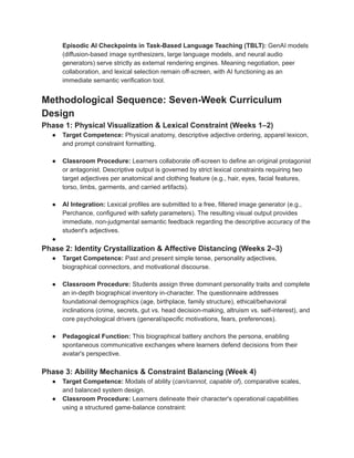 Episodic AI Checkpoints in Task-Based Language Teaching (TBLT): GenAI models
(diffusion-based image synthesizers, large language models, and neural audio
generators) serve strictly as external rendering engines. Meaning negotiation, peer
collaboration, and lexical selection remain off-screen, with AI functioning as an
immediate semantic verification tool.
Methodological Sequence: Seven-Week Curriculum
Design
Phase 1: Physical Visualization & Lexical Constraint (Weeks 1–2)
●​ Target Competence: Physical anatomy, descriptive adjective ordering, apparel lexicon,
and prompt constraint formatting.
●​ Classroom Procedure: Learners collaborate off-screen to define an original protagonist
or antagonist. Descriptive output is governed by strict lexical constraints requiring two
target adjectives per anatomical and clothing feature (e.g., hair, eyes, facial features,
torso, limbs, garments, and carried artifacts).
●​ AI Integration: Lexical profiles are submitted to a free, filtered image generator (e.g.,
Perchance, configured with safety parameters). The resulting visual output provides
immediate, non-judgmental semantic feedback regarding the descriptive accuracy of the
student's adjectives.
●​
Phase 2: Identity Crystallization & Affective Distancing (Weeks 2–3)
●​ Target Competence: Past and present simple tense, personality adjectives,
biographical connectors, and motivational discourse.
●​ Classroom Procedure: Students assign three dominant personality traits and complete
an in-depth biographical inventory in-character. The questionnaire addresses
foundational demographics (age, birthplace, family structure), ethical/behavioral
inclinations (crime, secrets, gut vs. head decision-making, altruism vs. self-interest), and
core psychological drivers (general/specific motivations, fears, preferences).
●​ Pedagogical Function: This biographical battery anchors the persona, enabling
spontaneous communicative exchanges where learners defend decisions from their
avatar's perspective.
Phase 3: Ability Mechanics & Constraint Balancing (Week 4)
●​ Target Competence: Modals of ability (can/cannot, capable of), comparative scales,
and balanced system design.
●​ Classroom Procedure: Learners delineate their character's operational capabilities
using a structured game-balance constraint:
 