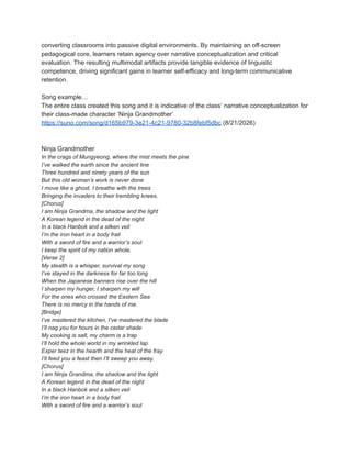 converting classrooms into passive digital environments. By maintaining an off-screen
pedagogical core, learners retain agency over narrative conceptualization and critical
evaluation. The resulting multimodal artifacts provide tangible evidence of linguistic
competence, driving significant gains in learner self-efficacy and long-term communicative
retention.
Song example…
The entire class created this song and it is indicative of the class’ narrative conceptualization for
their class-made character ‘Ninja Grandmother’
https://suno.com/song/d165b979-3e21-4c21-9780-32b8febf5dbc (8/21/2026)
Ninja Grandmother
In the crags of Mungyeong, where the mist meets the pine
I’ve walked the earth since the ancient line
Three hundred and ninety years of the sun
But this old woman’s work is never done
I move like a ghost, I breathe with the trees
Bringing the invaders to their trembling knees.
[Chorus]
I am Ninja Grandma, the shadow and the light
A Korean legend in the dead of the night
In a black Hanbok and a silken veil
I’m the iron heart in a body frail
With a sword of fire and a warrior’s soul
I keep the spirit of my nation whole.
[Verse 2]
My stealth is a whisper, survival my song
I’ve stayed in the darkness for far too long
When the Japanese banners rise over the hill
I sharpen my hunger, I sharpen my will
For the ones who crossed the Eastern Sea
There is no mercy in the hands of me.
[Bridge]
I’ve mastered the kitchen, I’ve mastered the blade
I’ll nag you for hours in the cedar shade
My cooking is salt, my charm is a trap
I’ll hold the whole world in my wrinkled lap
Exper teez in the hearth and the heat of the fray
I’ll feed you a feast then I’ll sweep you away.
[Chorus]
I am Ninja Grandma, the shadow and the light
A Korean legend in the dead of the night
In a black Hanbok and a silken veil
I’m the iron heart in a body frail
With a sword of fire and a warrior’s soul
 