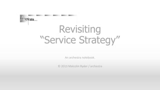 Revisiting
“Service Strategy”
An archestra notebook.
© 2013 Malcolm Ryder / archestra
 